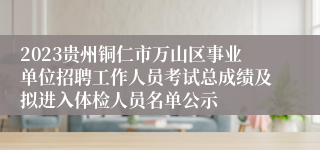 2023贵州铜仁市万山区事业单位招聘工作人员考试总成绩及拟进入体检人员名单公示