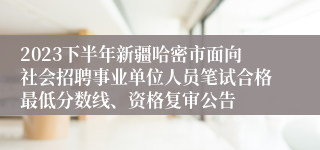 2023下半年新疆哈密市面向社会招聘事业单位人员笔试合格最低分数线、资格复审公告