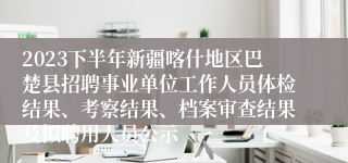 2023下半年新疆喀什地区巴楚县招聘事业单位工作人员体检结果、考察结果、档案审查结果及拟聘用人员公示