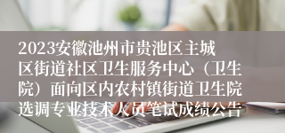 2023安徽池州市贵池区主城区街道社区卫生服务中心（卫生院）面向区内农村镇街道卫生院选调专业技术人员笔试成绩公告