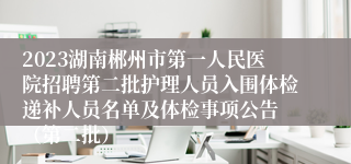 2023湖南郴州市第一人民医院招聘第二批护理人员入围体检递补人员名单及体检事项公告 （第二批）