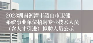 2023湖南湘潭市韶山市卫健系统事业单位招聘专业技术人员（含人才引进）拟聘人员公示