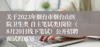 关于2023年烟台市烟台山医院卫生类 自主笔试类I岗位（8月20日线下笔试）公开招聘面试的通知