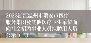 2023浙江温州市瑞安市医疗服务集团及其他医疗卫生单位面向社会招聘事业人员拟聘用人员公示（二）