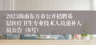 2023海南东方市公开招聘基层医疗卫生专业技术人员递补人员公告（8号）