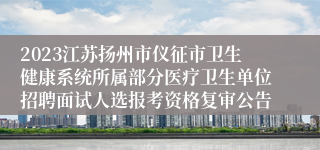 2023江苏扬州市仪征市卫生健康系统所属部分医疗卫生单位招聘面试人选报考资格复审公告