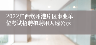 2022广西钦州港片区事业单位考试招聘拟聘用人选公示