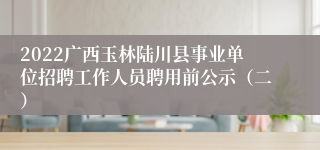 2022广西玉林陆川县事业单位招聘工作人员聘用前公示（二）