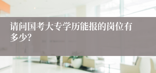 请问国考大专学历能报的岗位有多少？