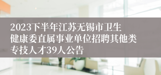 2023下半年江苏无锡市卫生健康委直属事业单位招聘其他类专技人才39人公告