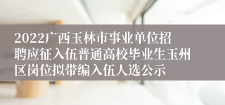 2022广西玉林市事业单位招聘应征入伍普通高校毕业生玉州区岗位拟带编入伍人选公示