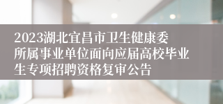 2023湖北宜昌市卫生健康委所属事业单位面向应届高校毕业生专项招聘资格复审公告