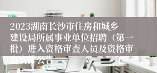 2023湖南长沙市住房和城乡建设局所属事业单位招聘（第一批）进入资格审查人员及资格审查安排公告