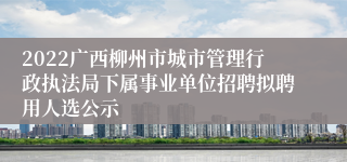 2022广西柳州市城市管理行政执法局下属事业单位招聘拟聘用人选公示