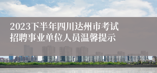 2023下半年四川达州市考试招聘事业单位人员温馨提示