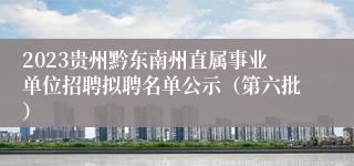 2023贵州黔东南州直属事业单位招聘拟聘名单公示（第六批）