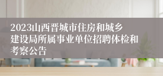 2023山西晋城市住房和城乡建设局所属事业单位招聘体检和考察公告