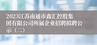 2023江苏南通市鑫汇控股集团有限公司所属企业招聘拟聘公示（二）