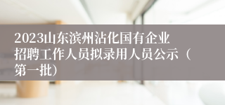 2023山东滨州沾化国有企业招聘工作人员拟录用人员公示（第一批）