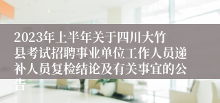 2023年上半年关于四川大竹县考试招聘事业单位工作人员递补人员复检结论及有关事宜的公告