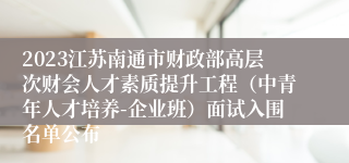 2023江苏南通市财政部高层次财会人才素质提升工程（中青年人才培养-企业班）面试入围名单公布