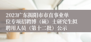 2023广东揭阳市市直事业单位专项招聘博（硕）士研究生拟聘用人员（第十二批）公示