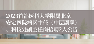 2023首都医科大学附属北京安定医院病区主任（中层副职）、科技处副主任岗招聘2人公告