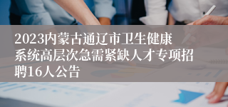 2023内蒙古通辽市卫生健康系统高层次急需紧缺人才专项招聘16人公告