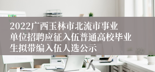 2022广西玉林市北流市事业单位招聘应征入伍普通高校毕业生拟带编入伍人选公示