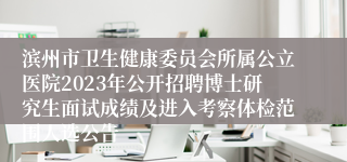 滨州市卫生健康委员会所属公立医院2023年公开招聘博士研究生面试成绩及进入考察体检范围人选公告