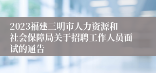 2023福建三明市人力资源和社会保障局关于招聘工作人员面试的通告