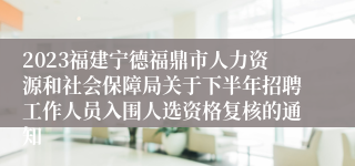 2023福建宁德福鼎市人力资源和社会保障局关于下半年招聘工作人员入围人选资格复核的通知