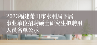 2023福建莆田市水利局下属事业单位招聘硕士研究生拟聘用人员名单公示