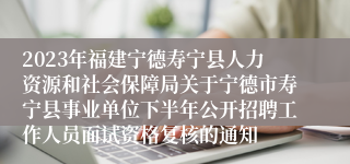 2023年福建宁德寿宁县人力资源和社会保障局关于宁德市寿宁县事业单位下半年公开招聘工作人员面试资格复核的通知