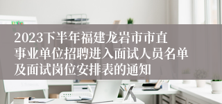 2023下半年福建龙岩市市直事业单位招聘进入面试人员名单及面试岗位安排表的通知