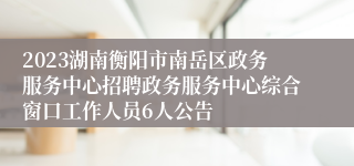 2023湖南衡阳市南岳区政务服务中心招聘政务服务中心综合窗口工作人员6人公告