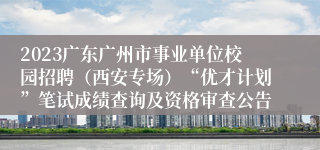 2023广东广州市事业单位校园招聘（西安专场）“优才计划”笔试成绩查询及资格审查公告