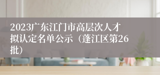 2023广东江门市高层次人才拟认定名单公示（蓬江区第26批）