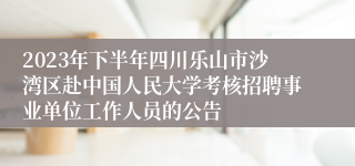 2023年下半年四川乐山市沙湾区赴中国人民大学考核招聘事业单位工作人员的公告