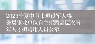 2023宁夏中卫市退役军人事务局事业单位自主招聘高层次青年人才拟聘用人员公示