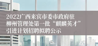 2022广西来宾市委市政府驻柳州管理处第一批“麒麟英才”引进计划招聘拟聘公示