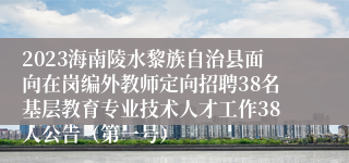 2023海南陵水黎族自治县面向在岗编外教师定向招聘38名基层教育专业技术人才工作38人公告（第一号）