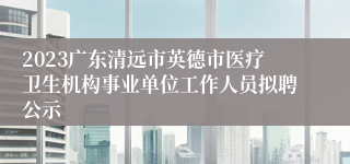 2023广东清远市英德市医疗卫生机构事业单位工作人员拟聘公示