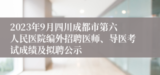 2023年9月四川成都市第六人民医院编外招聘医师、导医考试成绩及拟聘公示