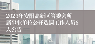 2023年安阳高新区管委会所属事业单位公开选调工作人员6人公告