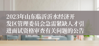 2023年山东临沂沂水经济开发区管理委员会急需紧缺人才引进面试资格审查有关问题的公告