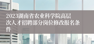 2023湖南省农业科学院高层次人才招聘部分岗位修改报名条件