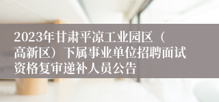 2023年甘肃平凉工业园区（高新区）下属事业单位招聘面试资格复审递补人员公告