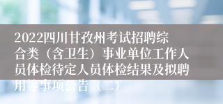 2022四川甘孜州考试招聘综合类（含卫生）事业单位工作人员体检待定人员体检结果及拟聘用等事项公告（二）