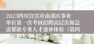 2023四川宜宾市南溪区事业单位第一次考核招聘高层次和急需紧缺专业人才递补体检（第四批）有关事项公告